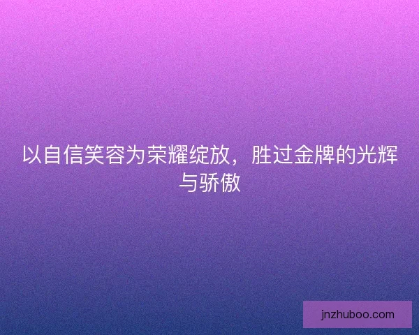 以自信笑容为荣耀绽放，胜过金牌的光辉与骄傲